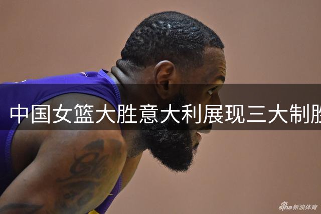 中国女篮大胜意大利展现三大制胜关键